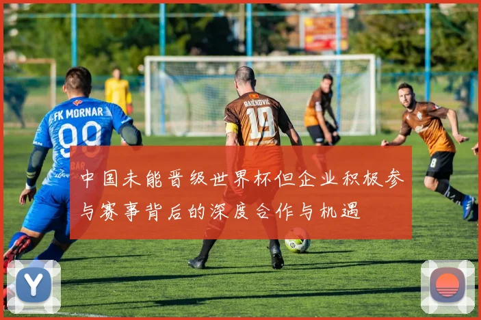 中国未能晋级世界杯但企业积极参与赛事背后的深度合作与机遇