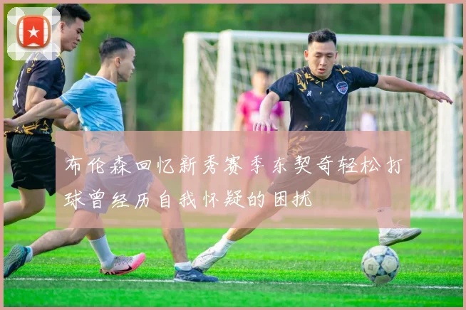 布伦森回忆新秀赛季东契奇轻松打球曾经历自我怀疑的困扰