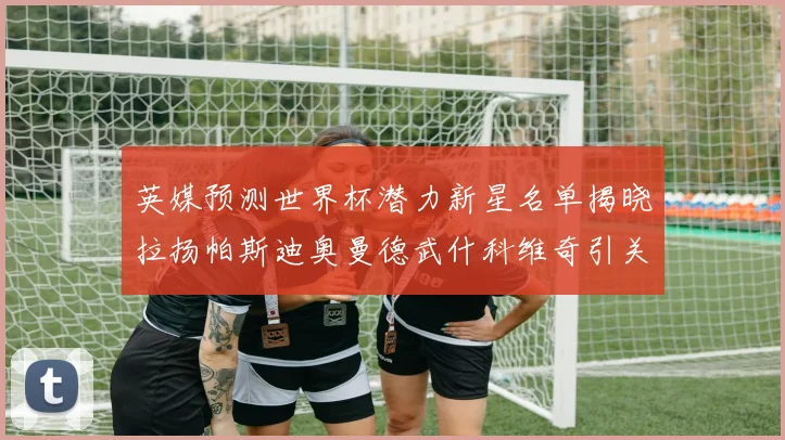 英媒预测世界杯潜力新星名单揭晓拉扬帕斯迪奥曼德武什科维奇引关注