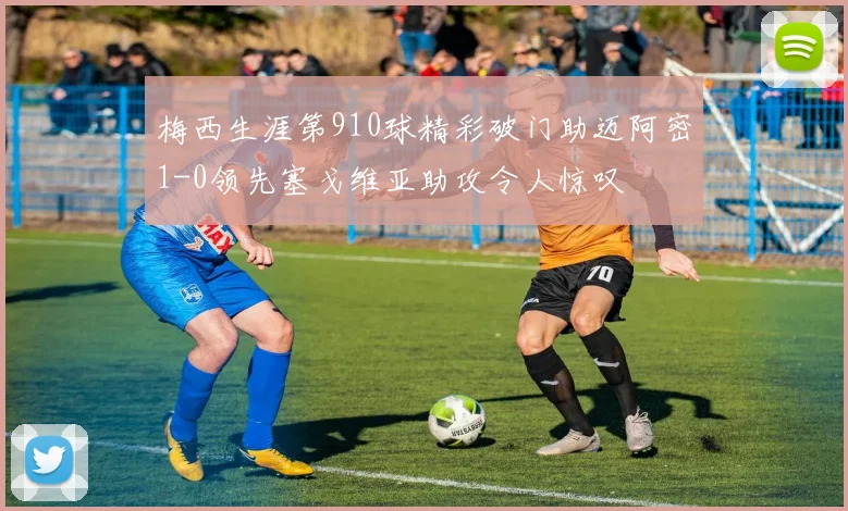 梅西生涯第910球精彩破门助迈阿密1-0领先塞戈维亚助攻令人惊叹