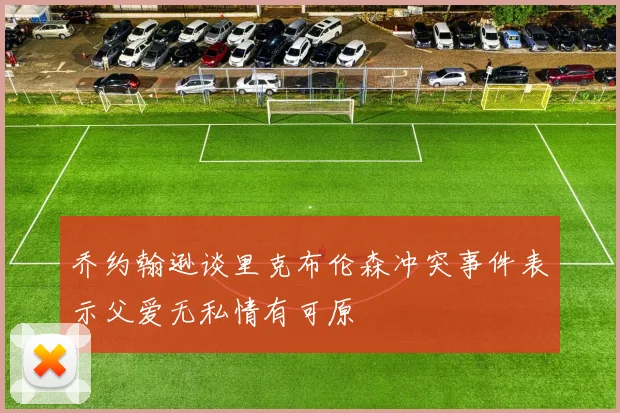 乔约翰逊谈里克布伦森冲突事件表示父爱无私情有可原