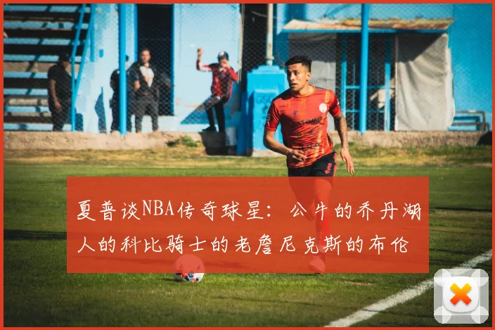 夏普谈NBA传奇球星：公牛的乔丹湖人的科比骑士的老詹尼克斯的布伦森