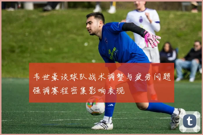 韦世豪谈球队战术调整与疲劳问题强调赛程密集影响表现