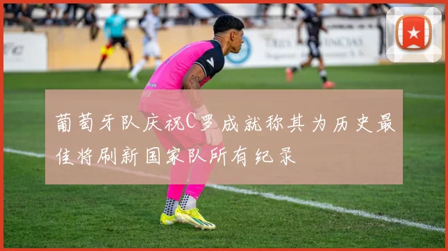 葡萄牙队庆祝C罗成就称其为历史最佳将刷新国家队所有纪录