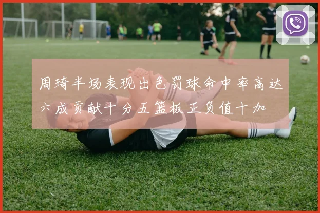 周琦半场表现出色罚球命中率高达六成贡献十分五篮板正负值十加