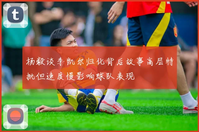 杨毅谈李凯尔归化背后故事高层特批但速度慢影响球队表现