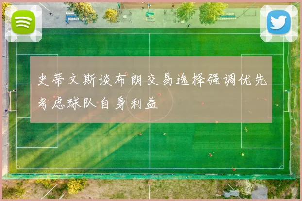 史蒂文斯谈布朗交易选择强调优先考虑球队自身利益