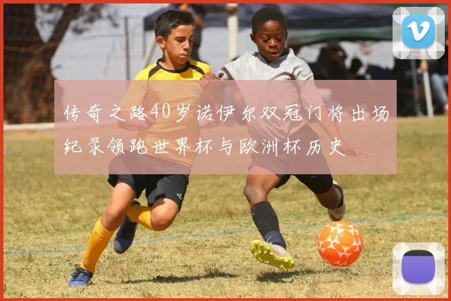 传奇之路40岁诺伊尔双冠门将出场纪录领跑世界杯与欧洲杯历史