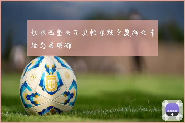 切尔西坚决不卖帕尔默今夏转会市场态度明确