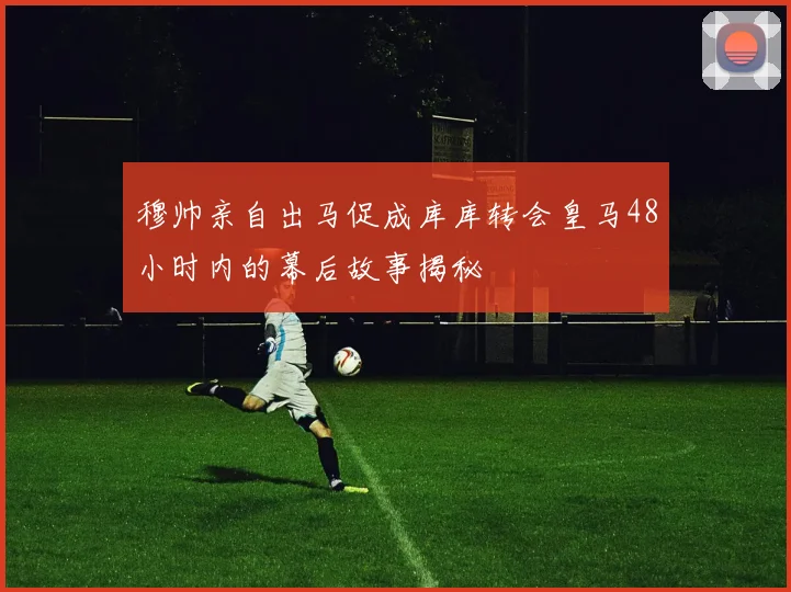 穆帅亲自出马促成库库转会皇马48小时内的幕后故事揭秘