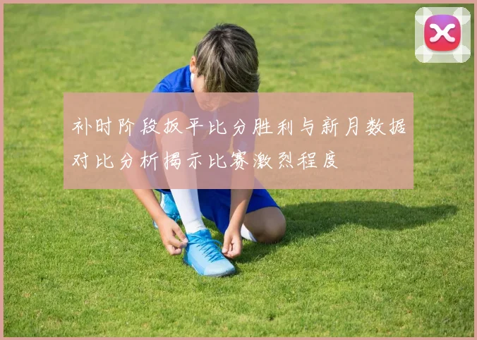 补时阶段扳平比分胜利与新月数据对比分析揭示比赛激烈程度