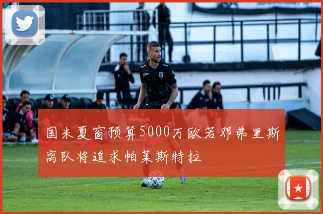 国米夏窗预算5000万欧若邓弗里斯离队将追求帕莱斯特拉